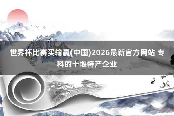 世界杯比赛买输赢(中国)2026最新官方网站 专科的十堰特产企业