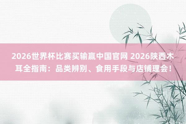 2026世界杯比赛买输赢中国官网 2026陕西木耳全指南：品类辨别、食用手段与店铺理会！