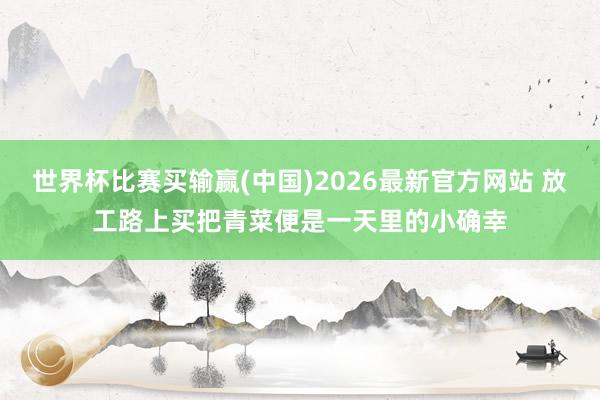 世界杯比赛买输赢(中国)2026最新官方网站 放工路上买把青菜便是一天里的小确幸