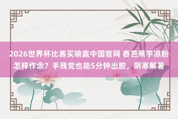 2026世界杯比赛买输赢中国官网 舂芭蕉芋凉粉怎样作念？手残党也能5分钟出胶，阴寒解暑