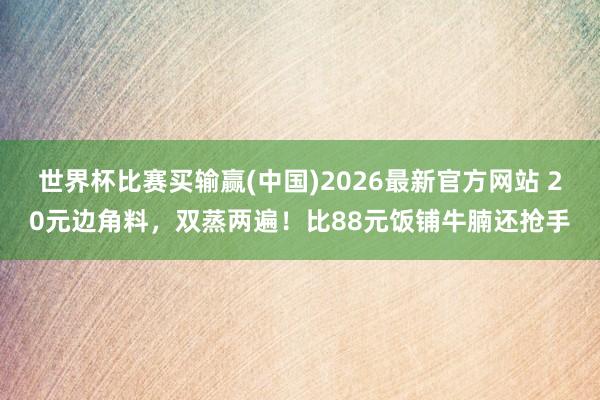 世界杯比赛买输赢(中国)2026最新官方网站 20元边角料，双蒸两遍！比88元饭铺牛腩还抢手