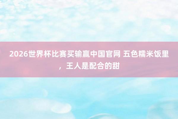 2026世界杯比赛买输赢中国官网 五色糯米饭里，王人是配合的甜