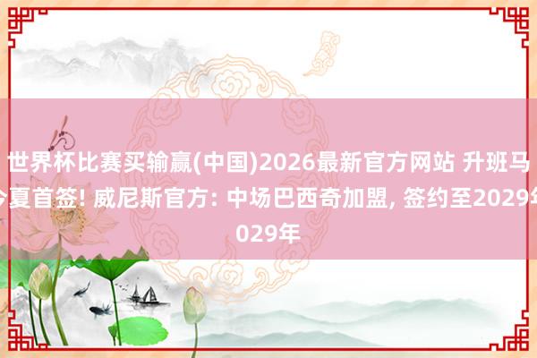 世界杯比赛买输赢(中国)2026最新官方网站 升班马今夏首签! 威尼斯官方: 中场巴西奇加盟, 签约至2029年