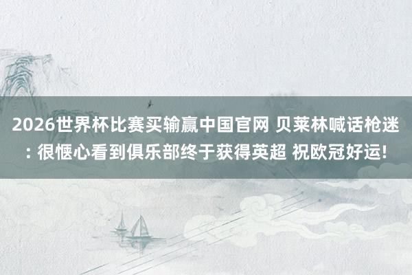 2026世界杯比赛买输赢中国官网 贝莱林喊话枪迷: 很惬心看到俱乐部终于获得英超 祝欧冠好运!