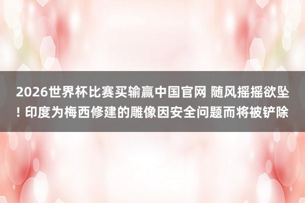2026世界杯比赛买输赢中国官网 随风摇摇欲坠! 印度为梅西修建的雕像因安全问题而将被铲除