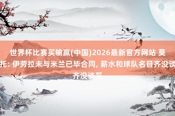 世界杯比赛买输赢(中国)2026最新官方网站 莫雷托: 伊劳拉未与米兰已毕合同, 薪水和球队名目齐没谈妥