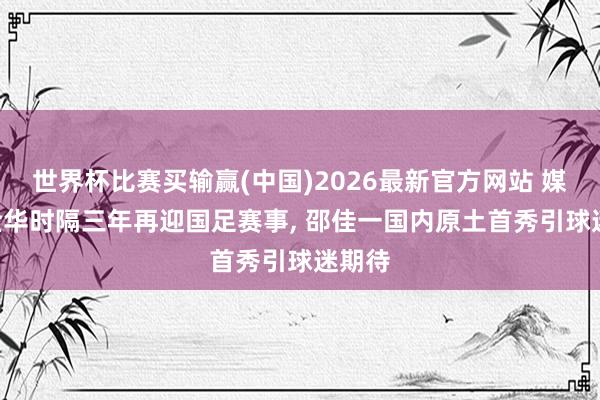世界杯比赛买输赢(中国)2026最新官方网站 媒体: 金华时隔三年再迎国足赛事, 邵佳一国内原土首秀引球迷期待