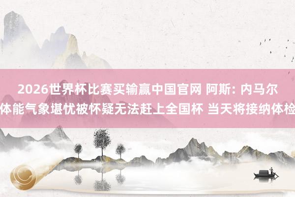 2026世界杯比赛买输赢中国官网 阿斯: 内马尔体能气象堪忧被怀疑无法赶上全国杯 当天将接纳体检