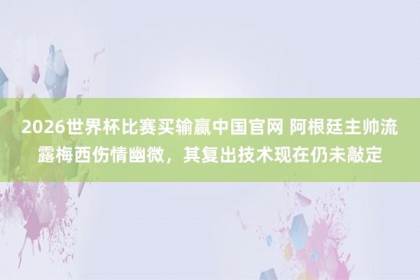 2026世界杯比赛买输赢中国官网 阿根廷主帅流露梅西伤情幽微，其复出技术现在仍未敲定