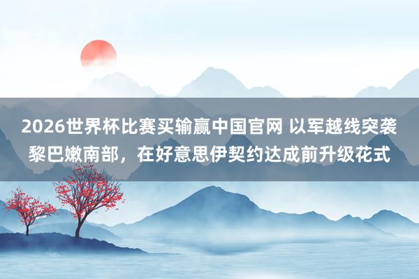 2026世界杯比赛买输赢中国官网 以军越线突袭黎巴嫩南部，在好意思伊契约达成前升级花式