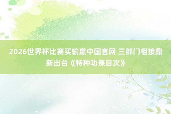 2026世界杯比赛买输赢中国官网 三部门相接鼎新出台《特种功课目次》