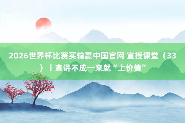 2026世界杯比赛买输赢中国官网 宣授课堂（33）丨宣讲不成一来就“上价值”