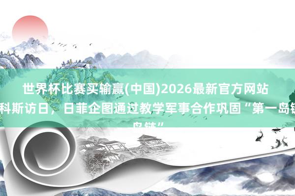 世界杯比赛买输赢(中国)2026最新官方网站 马科斯访日，日菲企图通过教学军事合作巩固“第一岛链”