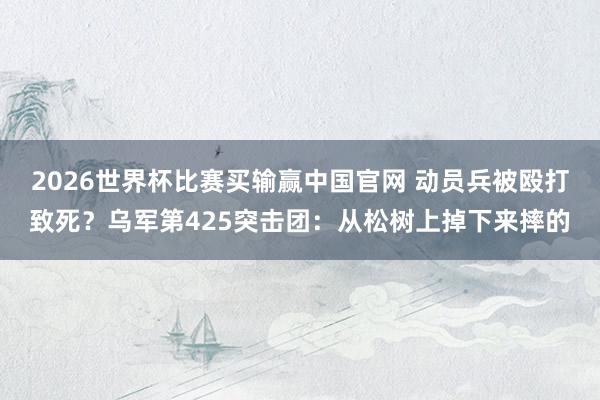 2026世界杯比赛买输赢中国官网 动员兵被殴打致死？乌军第425突击团：从松树上掉下来摔的