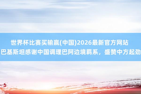 世界杯比赛买输赢(中国)2026最新官方网站 巴基斯坦感谢中国调理巴阿边境羁系，盛赞中方起劲