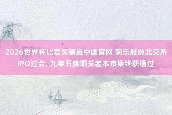 2026世界杯比赛买输赢中国官网 菊乐股份北交所IPO过会, 九年五度叩关老本市集终获通过