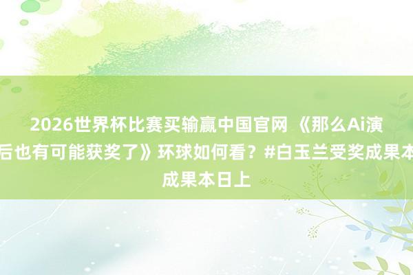 2026世界杯比赛买输赢中国官网 《那么Ai演员以后也有可能获奖了》环球如何看？#白玉兰受奖成果本日上