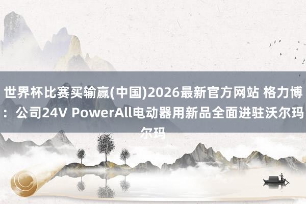 世界杯比赛买输赢(中国)2026最新官方网站 格力博：公司24V PowerAll电动器用新品全面进驻沃尔玛