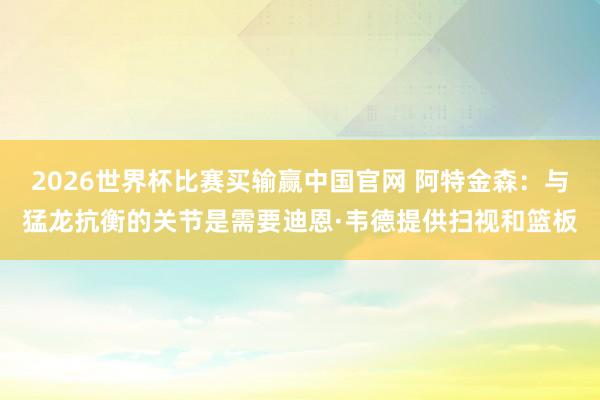 2026世界杯比赛买输赢中国官网 阿特金森：与猛龙抗衡的关节是需要迪恩·韦德提供扫视和篮板