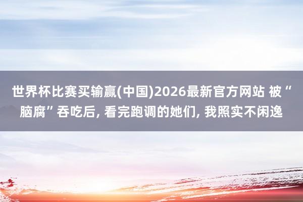 世界杯比赛买输赢(中国)2026最新官方网站 被“脑腐”吞吃后, 看完跑调的她们, 我照实不闲逸