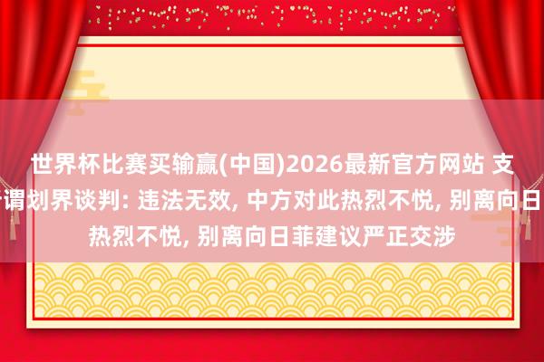 世界杯比赛买输赢(中国)2026最新官方网站 支吾部回复日菲所谓划界谈判: 违法无效, 中方对此热烈不悦, 别离向日菲建议严正交涉