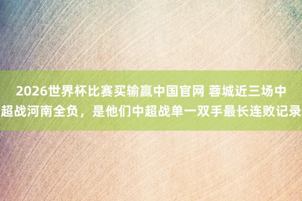 2026世界杯比赛买输赢中国官网 蓉城近三场中超战河南全负，是他们中超战单一双手最长连败记录