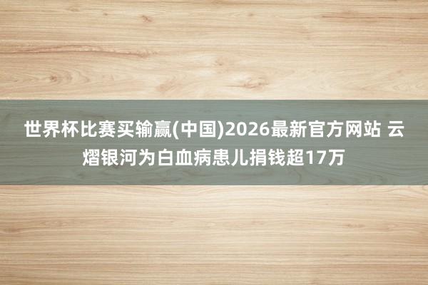 世界杯比赛买输赢(中国)2026最新官方网站 云熠银河为白血病患儿捐钱超17万