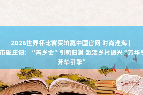 2026世界杯比赛买输赢中国官网 时尚淮海 | 邳州市碾庄镇：“青乡会”引凤归巢 激活乡村振兴“芳华引擎”
