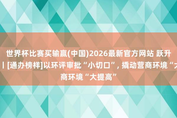 世界杯比赛买输赢(中国)2026最新官方网站 跃升发展年丨[通办榜样]以环评审批“小切口”， 撬动营商环境“大提高”