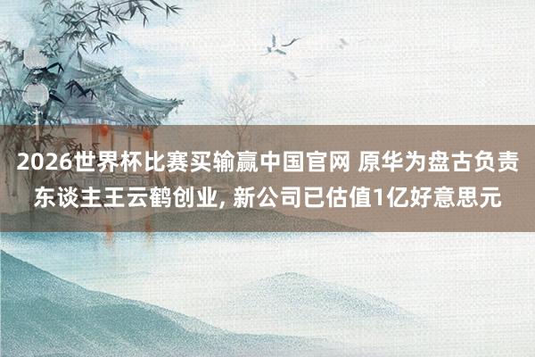 2026世界杯比赛买输赢中国官网 原华为盘古负责东谈主王云鹤创业, 新公司已估值1亿好意思元