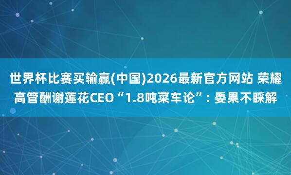 世界杯比赛买输赢(中国)2026最新官方网站 荣耀高管酬谢莲花CEO“1.8吨菜车论”: 委果不睬解