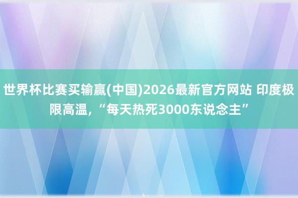 世界杯比赛买输赢(中国)2026最新官方网站 印度极限高温， “每天热死3000东说念主”