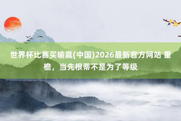 世界杯比赛买输赢(中国)2026最新官方网站 重檐，当先根蒂不是为了等级
