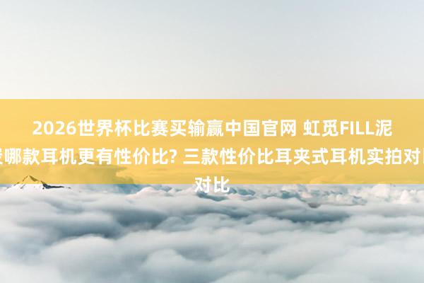 2026世界杯比赛买输赢中国官网 虹觅FILL泥炭哪款耳机更有性价比? 三款性价比耳夹式耳机实拍对比