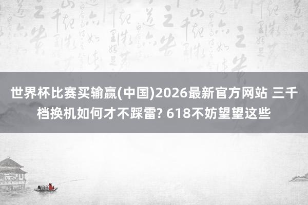 世界杯比赛买输赢(中国)2026最新官方网站 三千档换机如何才不踩雷? 618不妨望望这些