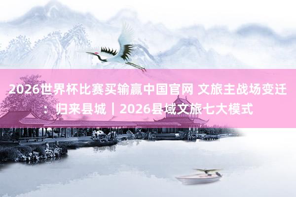2026世界杯比赛买输赢中国官网 文旅主战场变迁：归来县城｜2026县域文旅七大模式