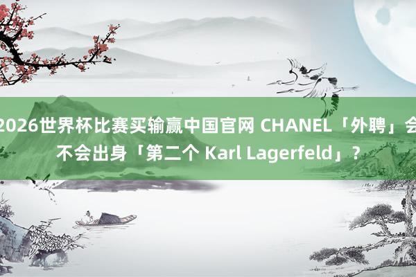 2026世界杯比赛买输赢中国官网 CHANEL「外聘」会不会出身「第二个 Karl Lagerfeld」？