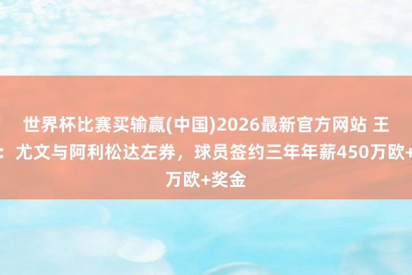 世界杯比赛买输赢(中国)2026最新官方网站 王人体：尤文与阿利松达左券，球员签约三年年薪450万欧+奖金