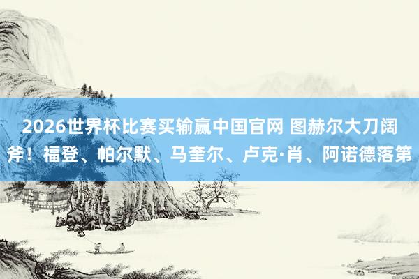 2026世界杯比赛买输赢中国官网 图赫尔大刀阔斧！福登、帕尔默、马奎尔、卢克·肖、阿诺德落第