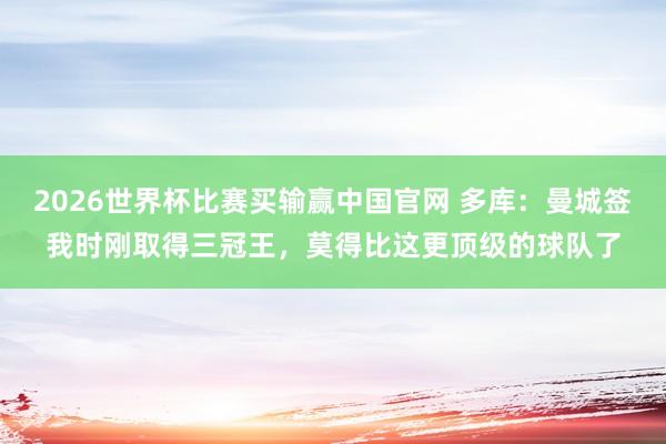 2026世界杯比赛买输赢中国官网 多库：曼城签我时刚取得三冠王，莫得比这更顶级的球队了