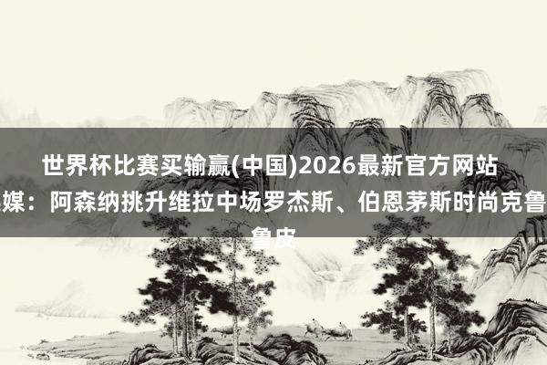 世界杯比赛买输赢(中国)2026最新官方网站 英媒：阿森纳挑升维拉中场罗杰斯、伯恩茅斯时尚克鲁皮