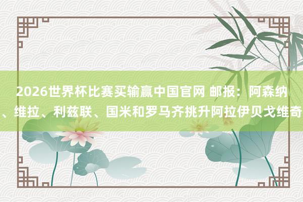 2026世界杯比赛买输赢中国官网 邮报：阿森纳、维拉、利兹联、国米和罗马齐挑升阿拉伊贝戈维奇