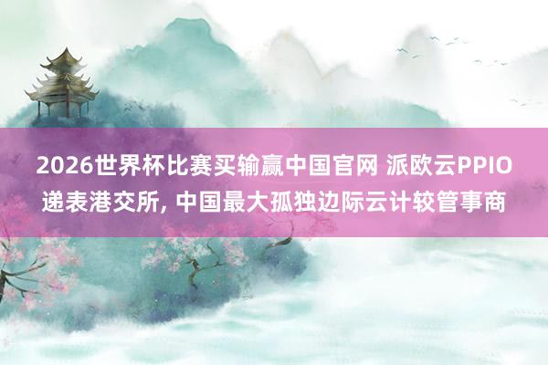 2026世界杯比赛买输赢中国官网 派欧云PPIO递表港交所， 中国最大孤独边际云计较管事商