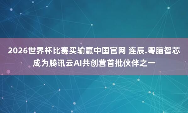 2026世界杯比赛买输赢中国官网 连辰.粤脑智芯成为腾讯云AI共创营首批伙伴之一