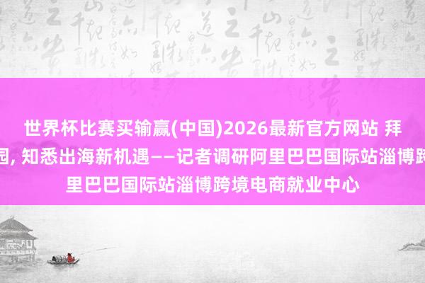 世界杯比赛买输赢(中国)2026最新官方网站 拜访阿里跨境产业园， 知悉出海新机遇——记者调研阿里巴巴国际站淄博跨境电商就业中心