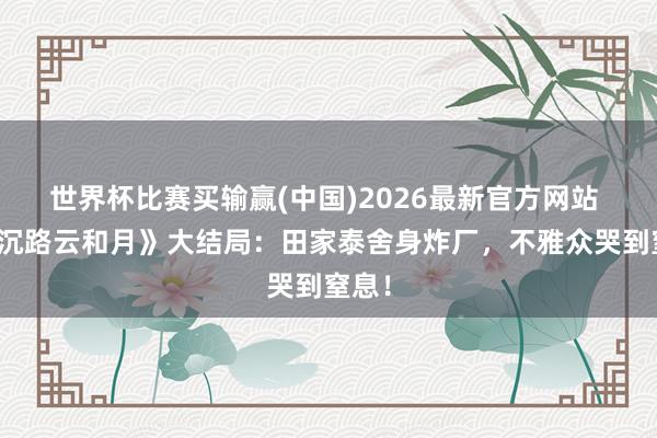 世界杯比赛买输赢(中国)2026最新官方网站 《八沉路云和月》大结局：田家泰舍身炸厂，不雅众哭到窒息！