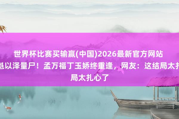 世界杯比赛买输赢(中国)2026最新官方网站 张云魁以泽量尸！孟万福丁玉娇终重逢，网友：这结局太扎心了