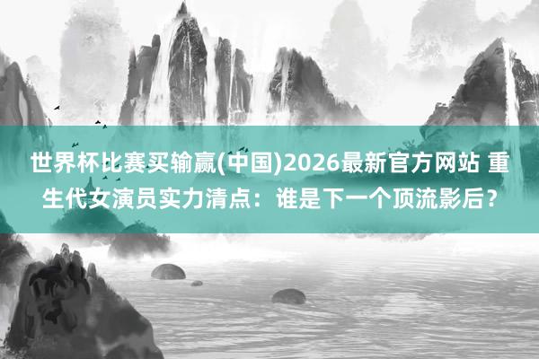 世界杯比赛买输赢(中国)2026最新官方网站 重生代女演员实力清点：谁是下一个顶流影后？