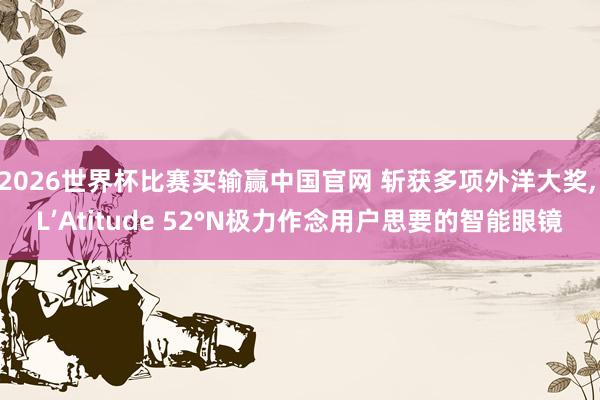 2026世界杯比赛买输赢中国官网 斩获多项外洋大奖, L’Atitude 52°N极力作念用户思要的智能眼镜
