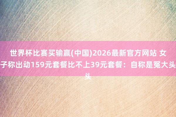 世界杯比赛买输赢(中国)2026最新官方网站 女子称出动159元套餐比不上39元套餐：自称是冤大头